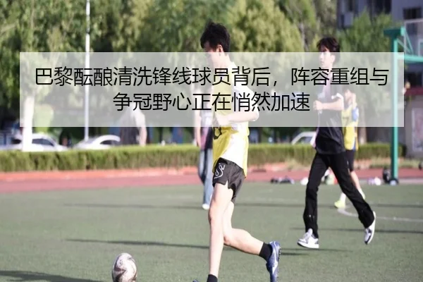 巴黎酝酿清洗锋线球员背后，阵容重组与争冠野心正在悄然加速 | kaiyun